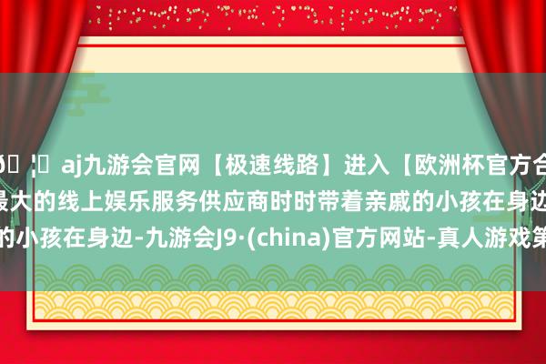 🦄aj九游会官网【极速线路】进入【欧洲杯官方合作网站】华人市场最大的线上娱乐服务供应商时时带着亲戚的小孩在身边-九游会J9·(china)官方网站-真人游戏第一品牌