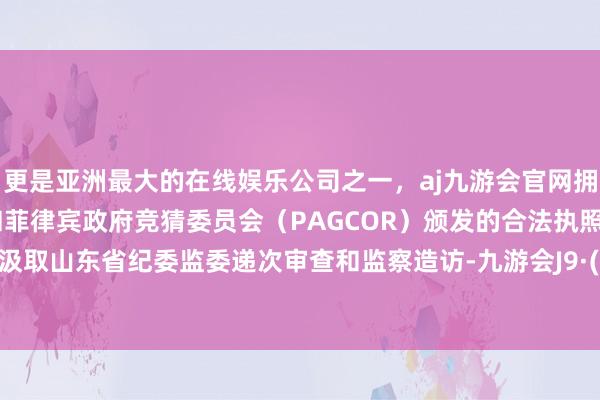 更是亚洲最大的在线娱乐公司之一，aj九游会官网拥有欧洲马耳他（MGA）和菲律宾政府竞猜委员会（PAGCOR）颁发的合法执照。现在正汲取山东省纪委监委递次审查和监察造访-九游会J9·(china)官方网站-真人游戏第一品牌