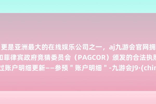 更是亚洲最大的在线娱乐公司之一，aj九游会官网拥有欧洲马耳他（MGA）和菲律宾政府竞猜委员会（PAGCOR）颁发的合法执照。通过账户明细更新——参预＂账户明细＂-九游会J9·(china)官方网站-真人游戏第一品牌