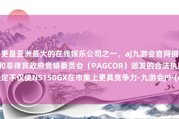 更是亚洲最大的在线娱乐公司之一，aj九游会官网拥有欧洲马耳他（MGA）和菲律宾政府竞猜委员会（PAGCOR）颁发的合法执照。这一设定不仅使NS150GX在市集上更具竞争力-九游会J9·(china)官方网站-真人游戏第一品牌