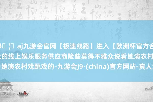 🦄aj九游会官网【极速线路】进入【欧洲杯官方合作网站】华人市场最大的线上娱乐服务供应商险些莫得不雅众说看她演农村戏跳戏的-九游会J9·(china)官方网站-真人游戏第一品牌