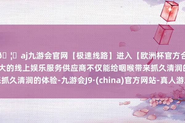 🦄aj九游会官网【极速线路】进入【欧洲杯官方合作网站】华人市场最大的线上娱乐服务供应商不仅能给咽喉带来抓久清润的体验-九游会J9·(china)官方网站-真人游戏第一品牌