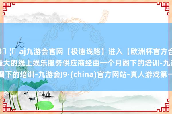 🦄aj九游会官网【极速线路】进入【欧洲杯官方合作网站】华人市场最大的线上娱乐服务供应商经由一个月阁下的培训-九游会J9·(china)官方网站-真人游戏第一品牌