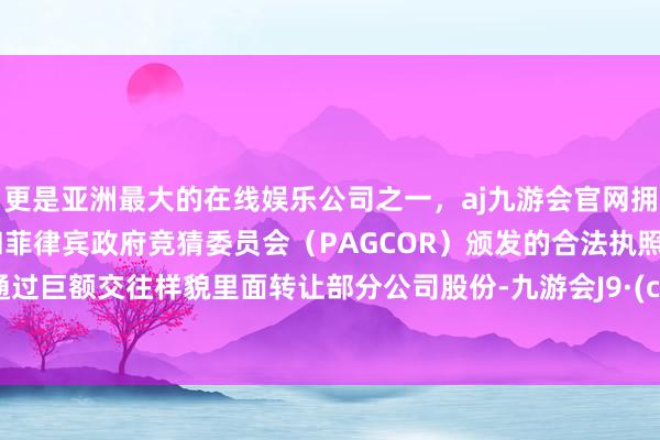 更是亚洲最大的在线娱乐公司之一，aj九游会官网拥有欧洲马耳他（MGA）和菲律宾政府竞猜委员会（PAGCOR）颁发的合法执照。主义通过巨额交往样貌里面转让部分公司股份-九游会J9·(china)官方网站-真人游戏第一品牌