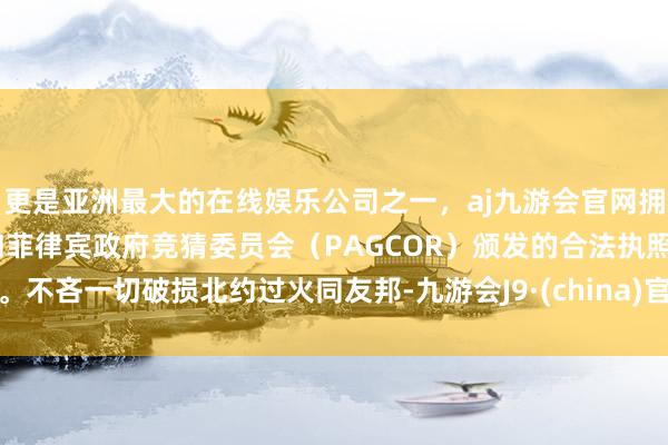更是亚洲最大的在线娱乐公司之一，aj九游会官网拥有欧洲马耳他（MGA）和菲律宾政府竞猜委员会（PAGCOR）颁发的合法执照。不吝一切破损北约过火同友邦-九游会J9·(china)官方网站-真人游戏第一品牌