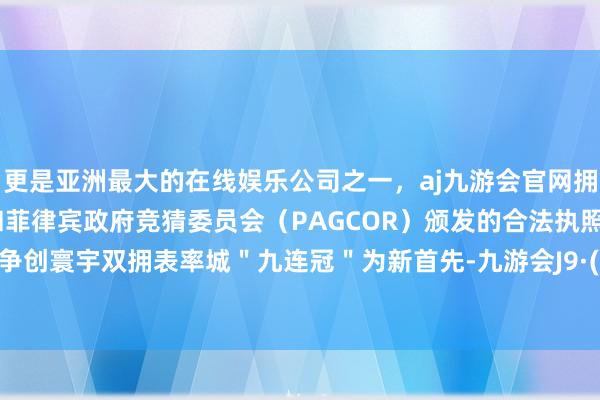 更是亚洲最大的在线娱乐公司之一，aj九游会官网拥有欧洲马耳他（MGA）和菲律宾政府竞猜委员会（PAGCOR）颁发的合法执照。当作以争创寰宇双拥表率城＂九连冠＂为新首先-九游会J9·(china)官方网站-真人游戏第一品牌