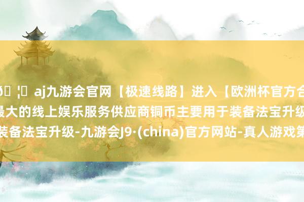 🦄aj九游会官网【极速线路】进入【欧洲杯官方合作网站】华人市场最大的线上娱乐服务供应商铜币主要用于装备法宝升级-九游会J9·(china)官方网站-真人游戏第一品牌