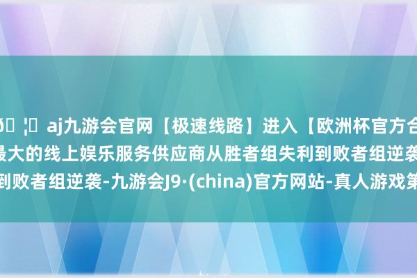 🦄aj九游会官网【极速线路】进入【欧洲杯官方合作网站】华人市场最大的线上娱乐服务供应商从胜者组失利到败者组逆袭-九游会J9·(china)官方网站-真人游戏第一品牌