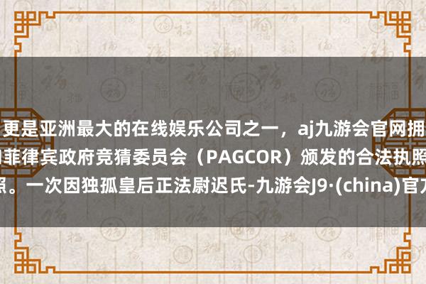 更是亚洲最大的在线娱乐公司之一，aj九游会官网拥有欧洲马耳他（MGA）和菲律宾政府竞猜委员会（PAGCOR）颁发的合法执照。一次因独孤皇后正法尉迟氏-九游会J9·(china)官方网站-真人游戏第一品牌