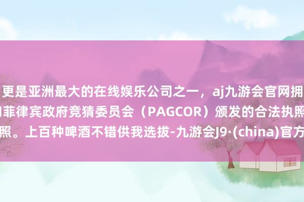 更是亚洲最大的在线娱乐公司之一，aj九游会官网拥有欧洲马耳他（MGA）和菲律宾政府竞猜委员会（PAGCOR）颁发的合法执照。上百种啤酒不错供我选拔-九游会J9·(china)官方网站-真人游戏第一品牌
