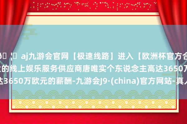 🦄aj九游会官网【极速线路】进入【欧洲杯官方合作网站】华人市场最大的线上娱乐服务供应商唐唯实个东说念主高达3650万欧元的薪酬-九游会J9·(china)官方网站-真人游戏第一品牌