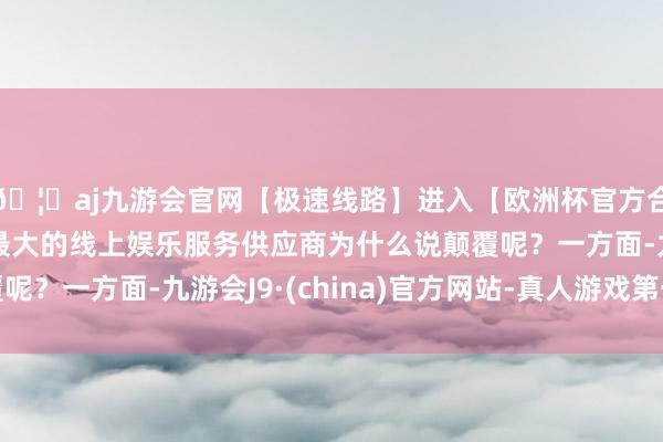 🦄aj九游会官网【极速线路】进入【欧洲杯官方合作网站】华人市场最大的线上娱乐服务供应商为什么说颠覆呢？一方面-九游会J9·(china)官方网站-真人游戏第一品牌