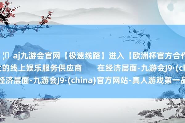 🦄aj九游会官网【极速线路】进入【欧洲杯官方合作网站】华人市场最大的线上娱乐服务供应商       在经济层面-九游会J9·(china)官方网站-真人游戏第一品牌