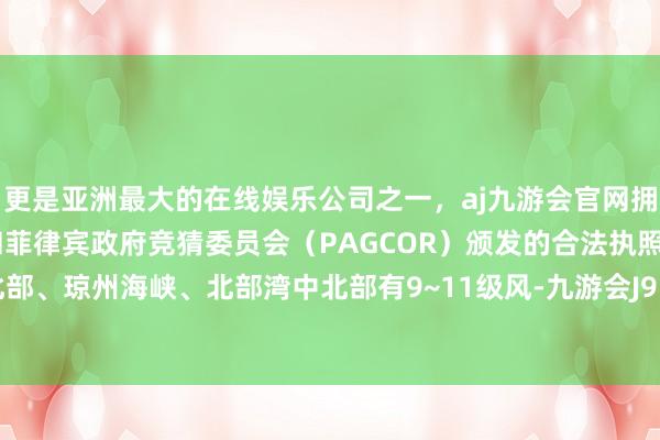 更是亚洲最大的在线娱乐公司之一，aj九游会官网拥有欧洲马耳他（MGA）和菲律宾政府竞猜委员会（PAGCOR）颁发的合法执照。南海中北部、琼州海峡、北部湾中北部有9~11级风-九游会J9·(china)官方网站-真人游戏第一品牌