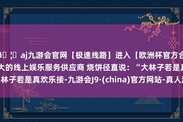 🦄aj九游会官网【极速线路】进入【欧洲杯官方合作网站】华人市场最大的线上娱乐服务供应商 烧饼径直说：“大林子若是真欢乐接-九游会J9·(china)官方网站-真人游戏第一品牌