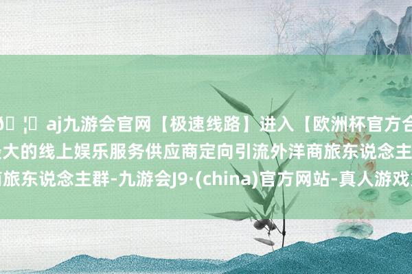 🦄aj九游会官网【极速线路】进入【欧洲杯官方合作网站】华人市场最大的线上娱乐服务供应商定向引流外洋商旅东说念主群-九游会J9·(china)官方网站-真人游戏第一品牌