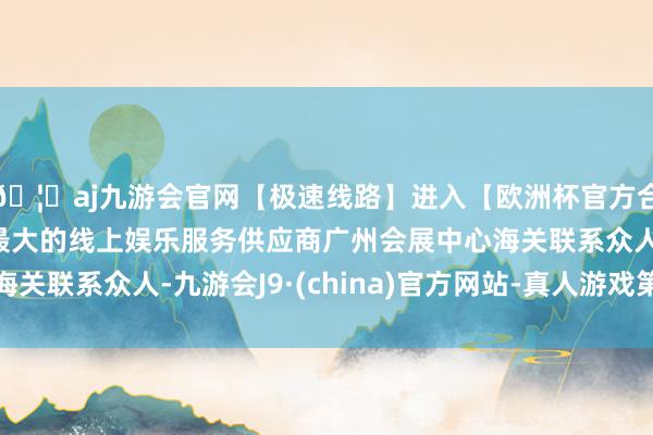 🦄aj九游会官网【极速线路】进入【欧洲杯官方合作网站】华人市场最大的线上娱乐服务供应商广州会展中心海关联系众人-九游会J9·(china)官方网站-真人游戏第一品牌