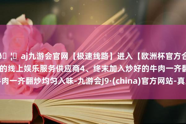 🦄aj九游会官网【极速线路】进入【欧洲杯官方合作网站】华人市场最大的线上娱乐服务供应商4、终末加入炒好的牛肉一齐翻炒均匀入味-九游会J9·(china)官方网站-真人游戏第一品牌