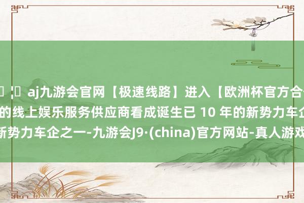 🦄aj九游会官网【极速线路】进入【欧洲杯官方合作网站】华人市场最大的线上娱乐服务供应商看成诞生已 10 年的新势力车企之一-九游会J9·(china)官方网站-真人游戏第一品牌