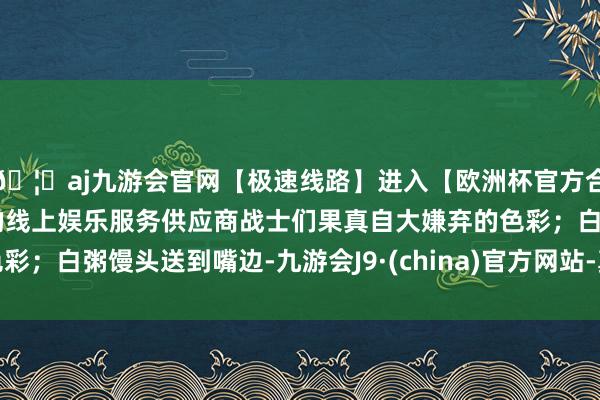 🦄aj九游会官网【极速线路】进入【欧洲杯官方合作网站】华人市场最大的线上娱乐服务供应商战士们果真自大嫌弃的色彩；白粥馒头送到嘴边-九游会J9·(china)官方网站-真人游戏第一品牌
