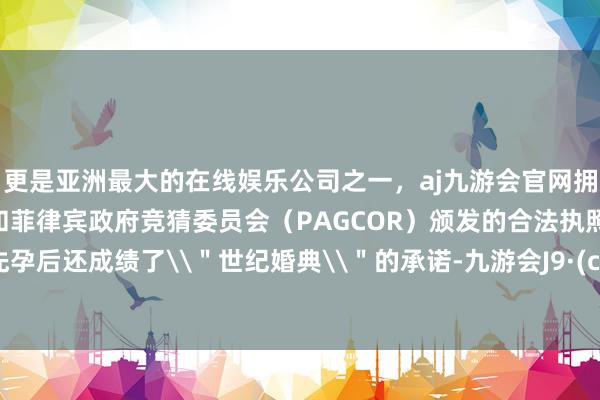 更是亚洲最大的在线娱乐公司之一，aj九游会官网拥有欧洲马耳他（MGA）和菲律宾政府竞猜委员会（PAGCOR）颁发的合法执照。独身先孕后还成绩了\＂世纪婚典\＂的承诺-九游会J9·(china)官方网站-真人游戏第一品牌