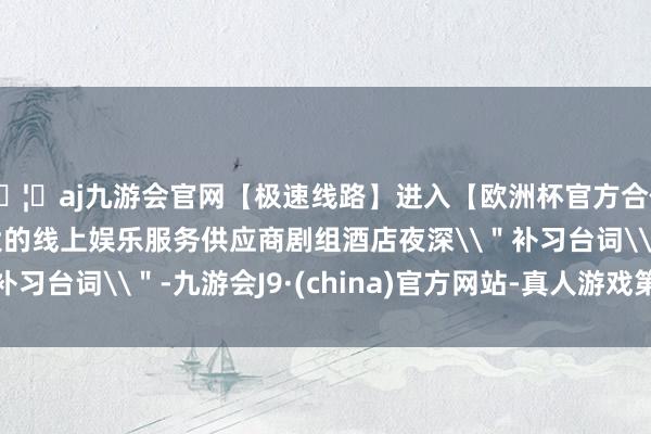 🦄aj九游会官网【极速线路】进入【欧洲杯官方合作网站】华人市场最大的线上娱乐服务供应商剧组酒店夜深\＂补习台词\＂-九游会J9·(china)官方网站-真人游戏第一品牌