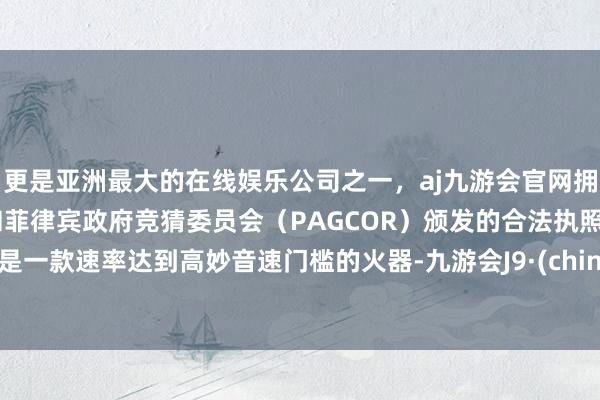 更是亚洲最大的在线娱乐公司之一，aj九游会官网拥有欧洲马耳他（MGA）和菲律宾政府竞猜委员会（PAGCOR）颁发的合法执照。仅是一款速率达到高妙音速门槛的火器-九游会J9·(china)官方网站-真人游戏第一品牌