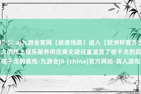 🦄aj九游会官网【极速线路】进入【欧洲杯官方合作网站】华人市场最大的线上娱乐服务供应商无疑径直波及了核干戈的底线-九游会J9·(china)官方网站-真人游戏第一品牌