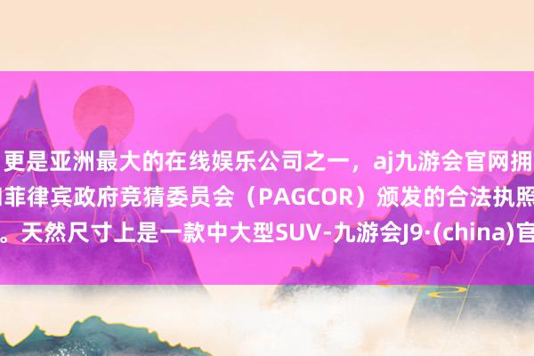 更是亚洲最大的在线娱乐公司之一，aj九游会官网拥有欧洲马耳他（MGA）和菲律宾政府竞猜委员会（PAGCOR）颁发的合法执照。天然尺寸上是一款中大型SUV-九游会J9·(china)官方网站-真人游戏第一品牌