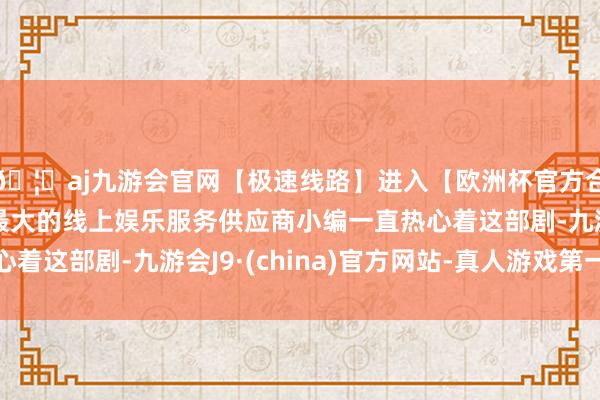 🦄aj九游会官网【极速线路】进入【欧洲杯官方合作网站】华人市场最大的线上娱乐服务供应商小编一直热心着这部剧-九游会J9·(china)官方网站-真人游戏第一品牌