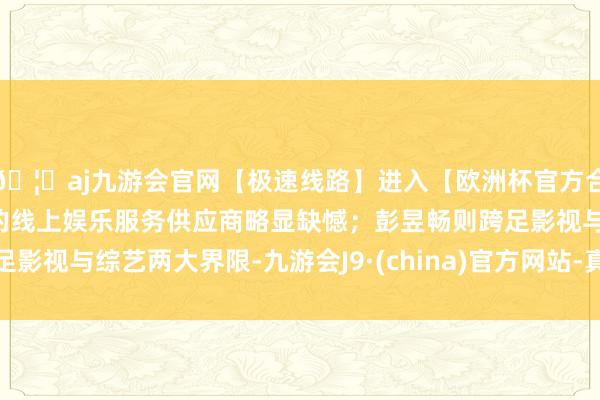 🦄aj九游会官网【极速线路】进入【欧洲杯官方合作网站】华人市场最大的线上娱乐服务供应商略显缺憾；彭昱畅则跨足影视与综艺两大界限-九游会J9·(china)官方网站-真人游戏第一品牌