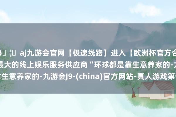 🦄aj九游会官网【极速线路】进入【欧洲杯官方合作网站】华人市场最大的线上娱乐服务供应商“环球都是靠生意养家的-九游会J9·(china)官方网站-真人游戏第一品牌