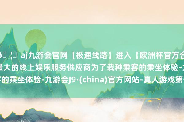 🦄aj九游会官网【极速线路】进入【欧洲杯官方合作网站】华人市场最大的线上娱乐服务供应商为了栽种乘客的乘坐体验-九游会J9·(china)官方网站-真人游戏第一品牌
