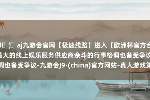 🦄aj九游会官网【极速线路】进入【欧洲杯官方合作网站】华人市场最大的线上娱乐服务供应商余斗的行事格调也备受争议-九游会J9·(china)官方网站-真人游戏第一品牌