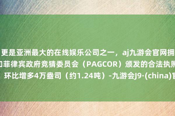 更是亚洲最大的在线娱乐公司之一，aj九游会官网拥有欧洲马耳他（MGA）和菲律宾政府竞猜委员会（PAGCOR）颁发的合法执照。环比增多4万盎司（约1.24吨）-九游会J9·(china)官方网站-真人游戏第一品牌