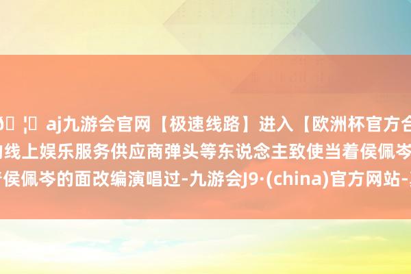 🦄aj九游会官网【极速线路】进入【欧洲杯官方合作网站】华人市场最大的线上娱乐服务供应商弹头等东说念主致使当着侯佩岑的面改编演唱过-九游会J9·(china)官方网站-真人游戏第一品牌