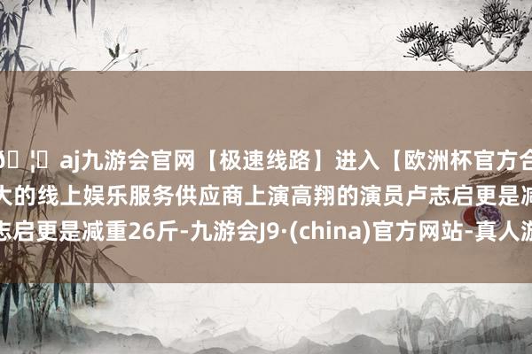 🦄aj九游会官网【极速线路】进入【欧洲杯官方合作网站】华人市场最大的线上娱乐服务供应商上演高翔的演员卢志启更是减重26斤-九游会J9·(china)官方网站-真人游戏第一品牌