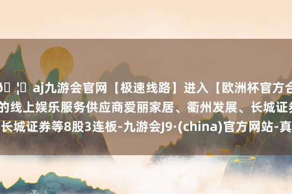 🦄aj九游会官网【极速线路】进入【欧洲杯官方合作网站】华人市场最大的线上娱乐服务供应商爱丽家居、衢州发展、长城证券等8股3连板-九游会J9·(china)官方网站-真人游戏第一品牌