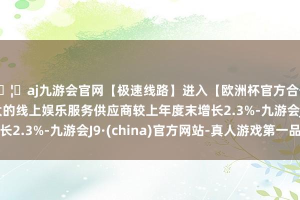 🦄aj九游会官网【极速线路】进入【欧洲杯官方合作网站】华人市场最大的线上娱乐服务供应商较上年度末增长2.3%-九游会J9·(china)官方网站-真人游戏第一品牌