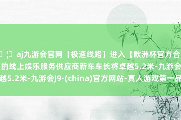 🦄aj九游会官网【极速线路】进入【欧洲杯官方合作网站】华人市场最大的线上娱乐服务供应商新车车长将卓越5.2米-九游会J9·(china)官方网站-真人游戏第一品牌