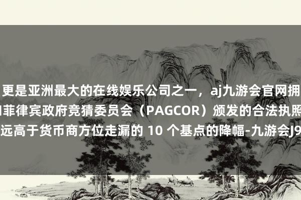 更是亚洲最大的在线娱乐公司之一，aj九游会官网拥有欧洲马耳他（MGA）和菲律宾政府竞猜委员会（PAGCOR）颁发的合法执照。这一降幅远高于货币商方位走漏的 10 个基点的降幅-九游会J9·(china)官方网站-真人游戏第一品牌
