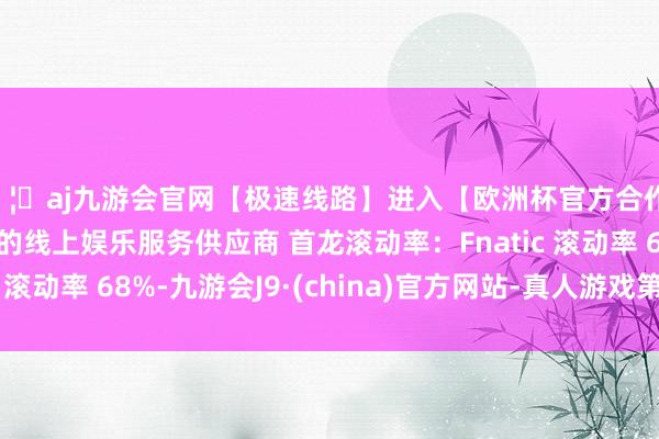 🦄aj九游会官网【极速线路】进入【欧洲杯官方合作网站】华人市场最大的线上娱乐服务供应商 首龙滚动率：Fnatic 滚动率 68%-九游会J9·(china)官方网站-真人游戏第一品牌