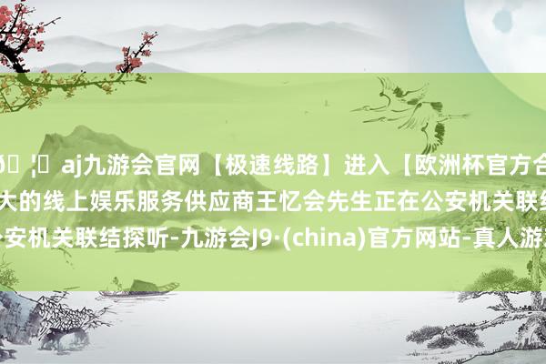 🦄aj九游会官网【极速线路】进入【欧洲杯官方合作网站】华人市场最大的线上娱乐服务供应商王忆会先生正在公安机关联结探听-九游会J9·(china)官方网站-真人游戏第一品牌