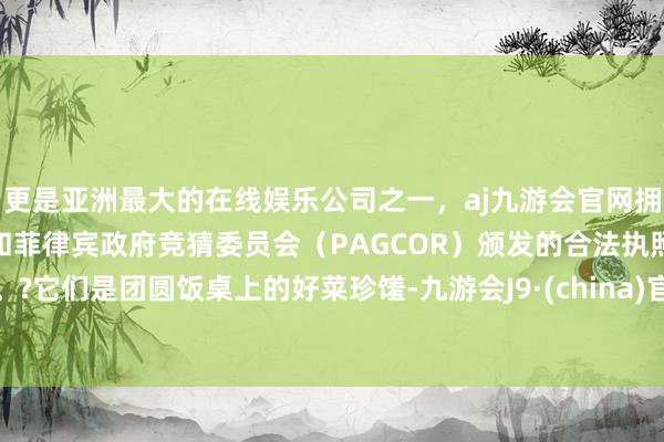 更是亚洲最大的在线娱乐公司之一，aj九游会官网拥有欧洲马耳他（MGA）和菲律宾政府竞猜委员会（PAGCOR）颁发的合法执照。?它们是团圆饭桌上的好菜珍馐-九游会J9·(china)官方网站-真人游戏第一品牌