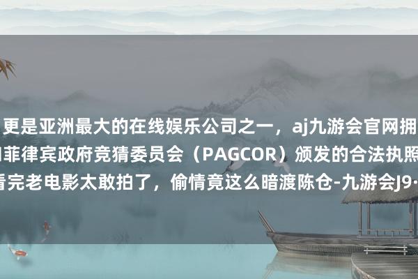 更是亚洲最大的在线娱乐公司之一，aj九游会官网拥有欧洲马耳他（MGA）和菲律宾政府竞猜委员会（PAGCOR）颁发的合法执照。连气儿看完老电影太敢拍了，偷情竟这么暗渡陈仓-九游会J9·(china)官方网站-真人游戏第一品牌