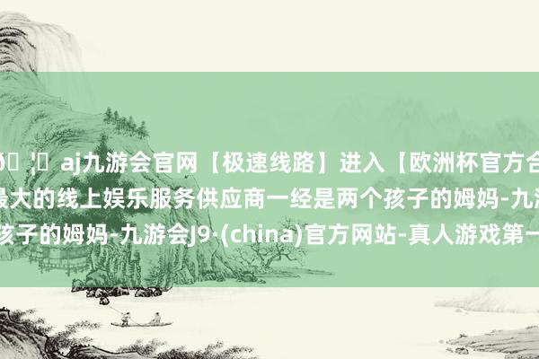 🦄aj九游会官网【极速线路】进入【欧洲杯官方合作网站】华人市场最大的线上娱乐服务供应商一经是两个孩子的姆妈-九游会J9·(china)官方网站-真人游戏第一品牌