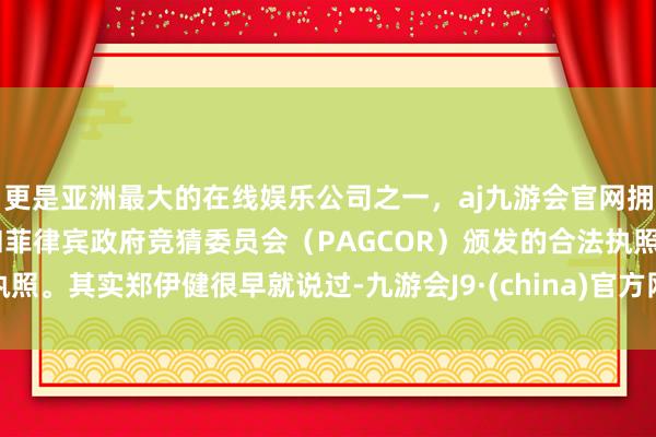 更是亚洲最大的在线娱乐公司之一，aj九游会官网拥有欧洲马耳他（MGA）和菲律宾政府竞猜委员会（PAGCOR）颁发的合法执照。其实郑伊健很早就说过-九游会J9·(china)官方网站-真人游戏第一品牌
