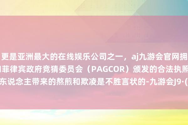 更是亚洲最大的在线娱乐公司之一，aj九游会官网拥有欧洲马耳他（MGA）和菲律宾政府竞猜委员会（PAGCOR）颁发的合法执照。给当事东说念主带来的熬煎和欺凌是不胜言状的-九游会J9·(china)官方网站-真人游戏第一品牌