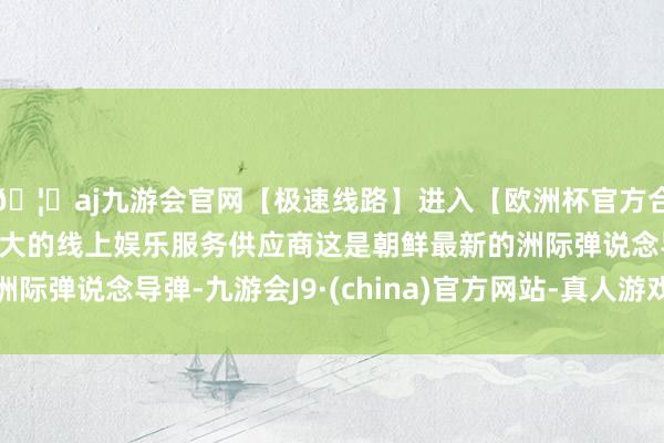 🦄aj九游会官网【极速线路】进入【欧洲杯官方合作网站】华人市场最大的线上娱乐服务供应商这是朝鲜最新的洲际弹说念导弹-九游会J9·(china)官方网站-真人游戏第一品牌