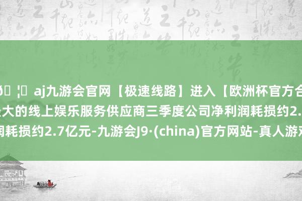 🦄aj九游会官网【极速线路】进入【欧洲杯官方合作网站】华人市场最大的线上娱乐服务供应商三季度公司净利润耗损约2.7亿元-九游会J9·(china)官方网站-真人游戏第一品牌